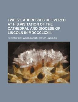 Twelve Addresses Delivered at His Visitation of the Cathedral and Diocese of Lincoln in Mdccclxxiii