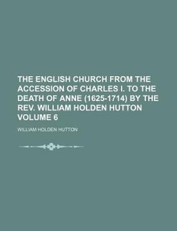 The English Church from the Accession of Charles I to the Death of Anne by the Rev William Holden Hutton
