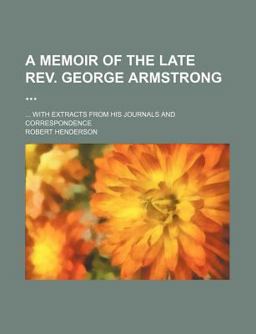 A Memoir of the Late Rev George Armstrong; with Extracts from His Journals and Correspondence A Memoir of the Late Rev George Armstrong; with Extracts from His Journals and Correspondence