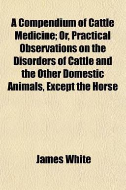 A Compendium of Cattle Medicine; or, Practical Observations on the Disorders of Cattle and the Other Domestic Animals, Except the Horse
