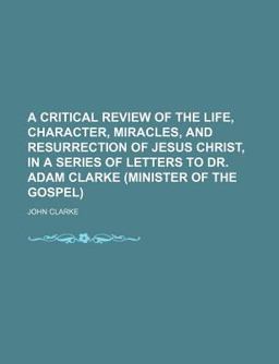 A Critical Review of the Life, Character, Miracles, and Resurrection of Jesus Christ, in a Series of Letters to Dr Adam Clarke (Minister Of