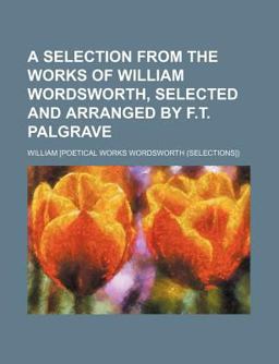 A Selection from the Works of William Wordsworth, Selected and Arranged by F T Palgrave