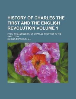 History of Charles the First and the English Revolution; from the Accession of Charles the First to His Execution History of Charles the First and the English Revolution; from the Accession of Charles the First to His Execution
