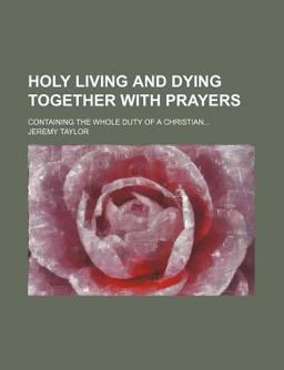 Holy Living and Dying Together with Prayers; Containing the Whole Duty of a Christian