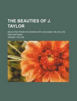 The Beauties of J Taylor; Selected from His Works with an Essay on His Life and Writings