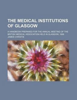 The Medical Institutions of Glasgow; a Handbook Prepared for the Annual Meeting of the British Medical Association Held in Glasgow 1888