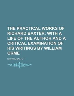 The Practical Works of Richard Baxter; with a Life of the Author and a Critical Examination of His Writings by William Orme