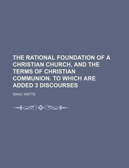 The Rational Foundation of a Christian Church, and the Terms of Christian Communion to Which Are Added 3 Discourses