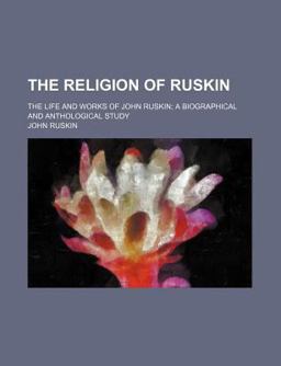 The Religion of Ruskin; the Life and Works of John Ruskin; a Biographical and Anthological Study