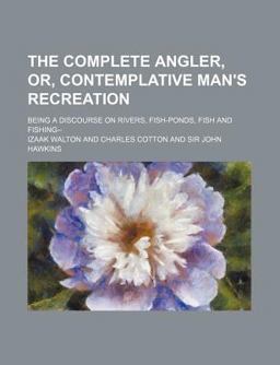 The Complete Angler, or, Contemplative Man's Recreation; Being a Discourse on Rivers, Fish-Ponds, Fish, and Fishing in Two Parts