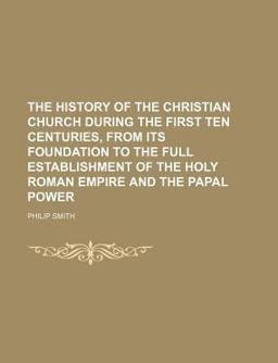 The History of the Christian Church During the First Ten Centuries, from Its Foundation to the Full Establishment of the Holy Roman Empire And