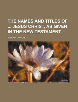 The Names and Titles of Jesus Christ, As Given in the New Testament The Names and Titles of Jesus Christ, As Given in the New Testament