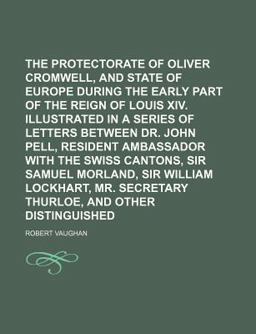 The Protectorate of Oliver Cromwell, and the State of Europe During the Early Part of the Reign of Louis Xiv Illustrated in a Series Of The Protectorate of Oliver Cromwell, and the State of Europe During the Early Part of the Reign of Louis Xiv Illustrated in a Series Of