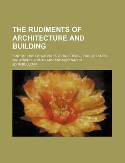 The Rudiments of Architecture and Building; for the Use of Architects, Builders, Draughtsmen, MacHinists, Engineers and Mechanics