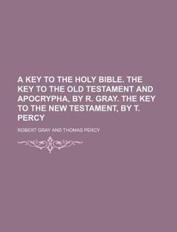 A Key to the Holy Bible the Key to the Old Testament and Apocrypha, by R Gray the Key to the New Testament, by T Percy