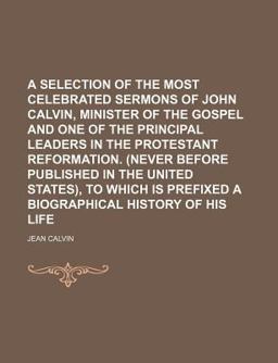 A Selection of the Most Celebrated Sermons of John Calvin, Minister of the Gospel and One of the Principal Leaders in the Protestant