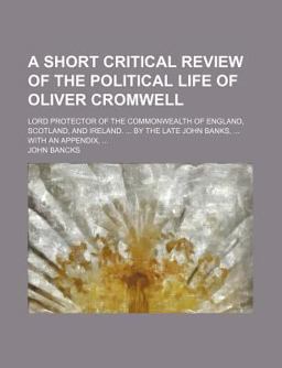 A Short Critical Review of the Political Life of Oliver Cromwell, Lord Protector of the Commonwealth of England, Scotland, and Ireland