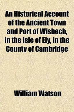 An Historical Account of the Ancient Town and Port of Wisbech, in the Isle of Ely, in the County of Cambridge An Historical Account of the Ancient Town and Port of Wisbech, in the Isle of Ely, in the County of Cambridge