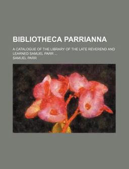 Bibliotheca Parrianna; a Catalogue of the Library of the Late Reverend and Learned Samuel Parr Bibliotheca Parrianna; a Catalogue of the Library of the Late Reverend and Learned Samuel Parr