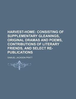 Harvest-Home; Consisting of Supplementary Gleanings, Original Dramas and Poems, Contributions of Literary Friends, and Select Re-Publications Harvest-Home; Consisting of Supplementary Gleanings, Original Dramas and Poems, Contributions of Literary Friends, and Select Re-Publications
