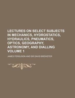 Lectures on Select Subjects in Mechanics, Hydrostatics, Hydraulics, Pneumatics, Optics, Geography, Astronomy, and Dialling