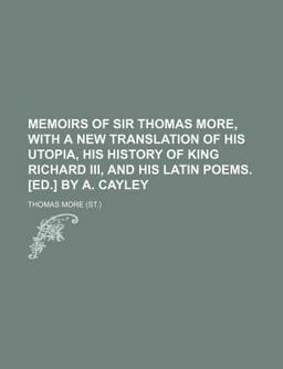 Memoirs of Sir Thomas More, with a New Translation of His Utopia, His History of King Richard III , and His Latin Poems [Ed ] by a Cayley
