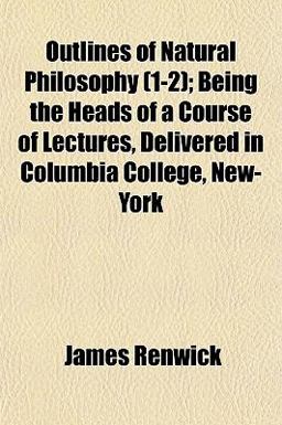 Outlines of Natural Philosophy; Being the Heads of a Course of Lectures, Delivered in Columbia College, New-York Outlines of Natural Philosophy; Being the Heads of a Course of Lectures, Delivered in Columbia College, New-York