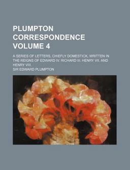Plumpton Correspondence; a Series of Letters, Chiefly Domestick, Written in the Reigns of Edward Iv Richard III Henry Vii and Henry Viii
