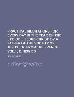 Practical Meditations for Every Day in the Year on the Life of Jesus Christ, by a Father of the Society of Jesus Tr from the French