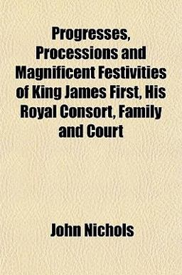Progresses, Processions and Magnificent Festivities of King James First, His Royal Consort, Family and Court