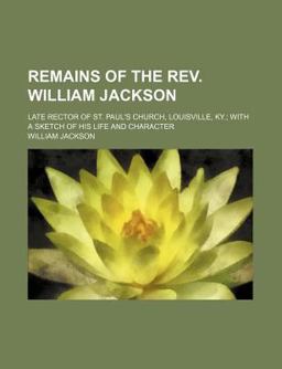 Remains of the Rev William Jackson; Late Rector of St Paul's Church, Louisville, Ky; with a Sketch of His Life and Character Remains of the Rev William Jackson; Late Rector of St Paul's Church, Louisville, Ky; with a Sketch of His Life and Character