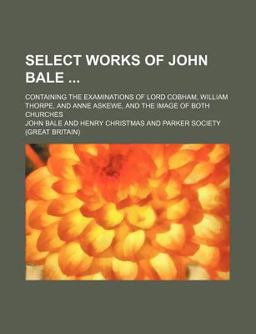 Select Works of John Bale; Containing the Examinations of Lord Cobham, William Thorpe, and Anne Askewe, and the Image of Both Churches Select Works of John Bale; Containing the Examinations of Lord Cobham, William Thorpe, and Anne Askewe, and the Image of Both Churches