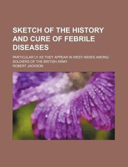 Sketch of the History and Cure of Febrile Diseases; Particular Ly As They Appear in West-Indies among Soldiers of the British Army