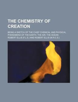 The Chemistry of Creation; Being a Sketch of the Chief Chemical and Physical Phenomena of Earth, Air, and Ocean The Chemistry of Creation; Being a Sketch of the Chief Chemical and Physical Phenomena of Earth, Air, and Ocean