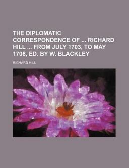 The Diplomatic Correspondence of Richard Hill from July 1703, to May 1706, Ed by W Blackley