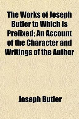 The Works of Joseph Butler to Which Is Prefixed; an Account of the Character and Writings of the Author The Works of Joseph Butler to Which Is Prefixed; an Account of the Character and Writings of the Author