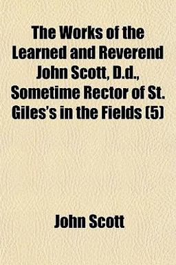 The Works of the Learned and Reverend John Scott, D D , Sometime Rector of St Giles's in the Fields