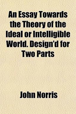 An Essay Towards the Theory of the Ideal or Intelligible World Design'D for Two Parts