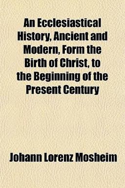 An Ecclesiastical History, Ancient and Modern, Form the Birth of Christ, to the Beginning of the Present Century