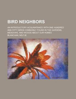 Bird Neighbors; an Introductory Acquaintance with One Hundred and Fifty Birds Commonly Found in the Gardens, Meadows, and Woods about Our Homes Bird Neighbors; an Introductory Acquaintance with One Hundred and Fifty Birds Commonly Found in the Gardens, Meadows, and Woods about Our Homes