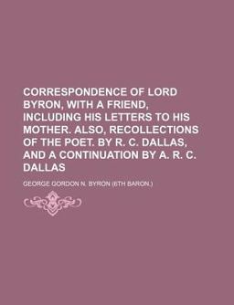 Correspondence of Lord Byron, with a Friend, Including His Letters to His Mother Also, Recollections of the Poet by R C Dallas, And