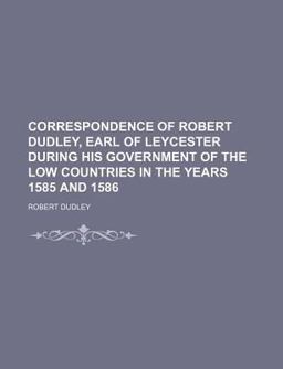 Correspondence of Robert Dudley, Carl of Leycester During His Government of the Low Countries in the Years 1585 And 1586