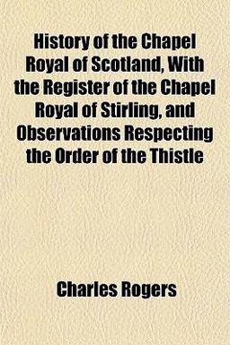 History of the Chapel Royal of Scotland, with the Register of the Chapel Royal of Stirling, and Observations Respecting the Order of the Thistle