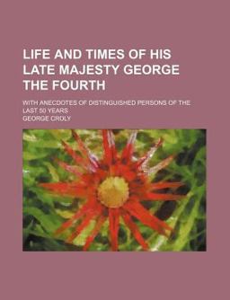 Life and Times of His Late Majesty George the Fourth; with Anecdotes of Distinguished Persons of the Last 50 Years