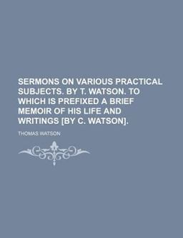 Sermons on Various Practical Subjects by T Watson to Which Is Prefixed a Brief Memoir of His Life and Writings [by C Watson]