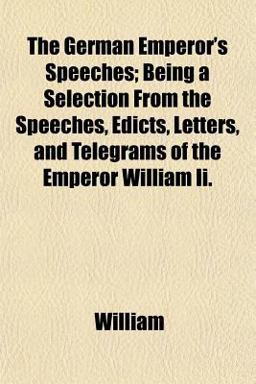 The German Emperor's Speeches; Being a Selection from the Speeches, Edicts, Letters, and Telegrams of the Emperor William II The German Emperor's Speeches; Being a Selection from the Speeches, Edicts, Letters, and Telegrams of the Emperor William II