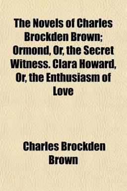 The Novels of Charles Brockden Brown; Ormond, or, the Secret Witness Clara Howard, or, the Enthusiasm of Love