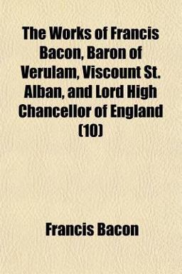 The Works of Francis Bacon, Baron of Verulam, Viscount St Alban, and Lord High Chancellor of England
