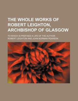 The Whole Works of Robert Leighton, Archbishop of Glasgow; to Which Is Prefixed a Life of the Author