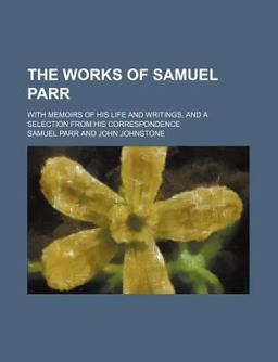 The Works of Samuel Parr; with Memoirs of His Life and Writings, and a Selection from His Correspondence The Works of Samuel Parr; with Memoirs of His Life and Writings, and a Selection from His Correspondence